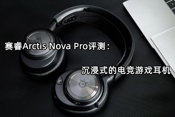 赛睿Arctis Nova Pro评测：沉浸式的电竞游戏耳机
