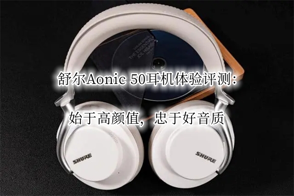 舒尔Aonic 50耳机体验评测：始于高颜值，忠于好音质