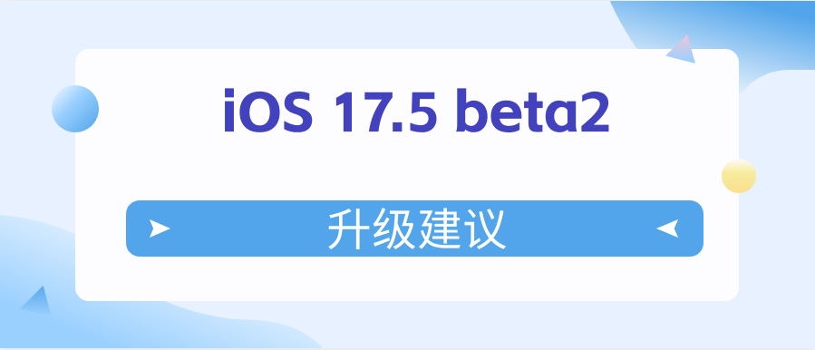 iOS 17.5 beta2值得升级吗？iOS 17.5 beta2升级建议